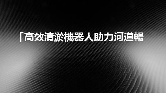 「高效清淤機器人助力河道暢通，實現(xiàn)生態(tài)共贏！」